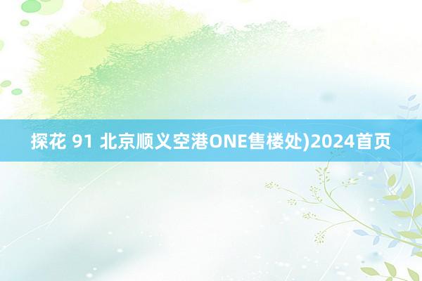 探花 91 北京顺义空港ONE售楼处)2024首页