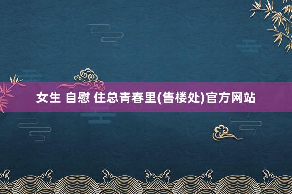 女生 自慰 住总青春里(售楼处)官方网站