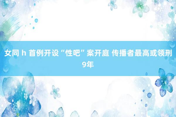 女同 h 首例开设“性吧”案开庭 传播者最高或领刑9年