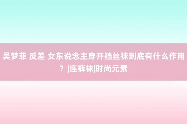 吴梦菲 反差 女东说念主穿开裆丝袜到底有什么作用？|连裤袜|时尚元素