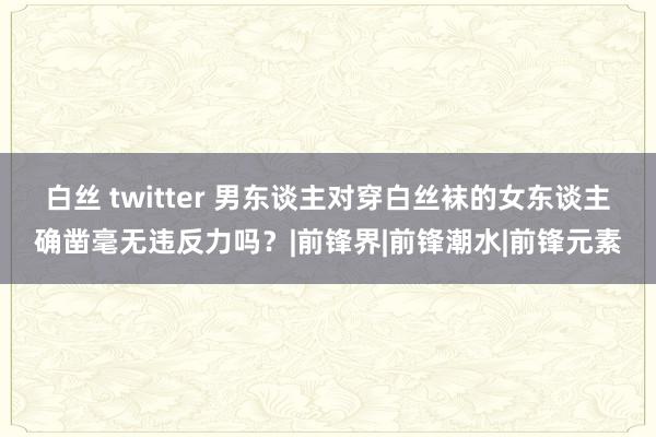 白丝 twitter 男东谈主对穿白丝袜的女东谈主确凿毫无违反力吗？|前锋界|前锋潮水|前锋元素