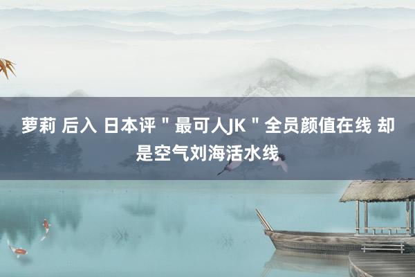 萝莉 后入 日本评＂最可人JK＂全员颜值在线 却是空气刘海活水线