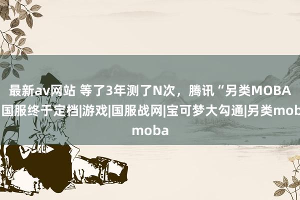 最新av网站 等了3年测了N次，腾讯“另类MOBA”国服终于定档|游戏|国服战网|宝可梦大勾通|另类moba