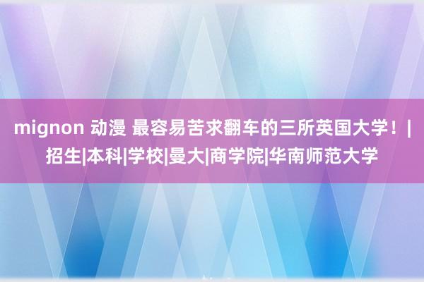 mignon 动漫 最容易苦求翻车的三所英国大学！|招生|本科|学校|曼大|商学院|华南师范大学