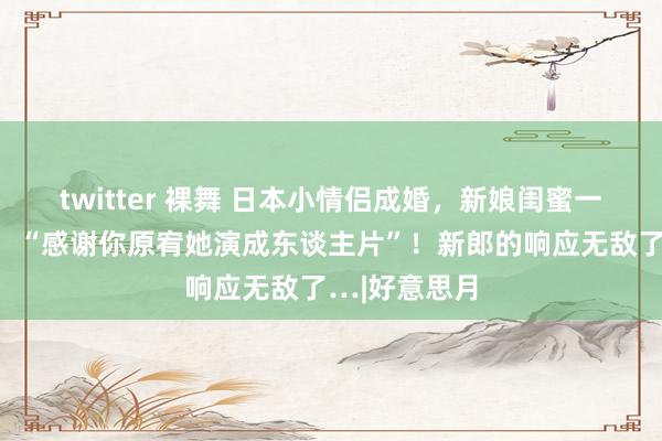 twitter 裸舞 日本小情侣成婚，新娘闺蜜一刹对新郎说：“感谢你原宥她演成东谈主片”！新郎的响应无敌了…|好意思月