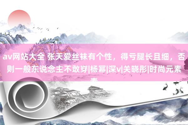 av网站大全 张天爱丝袜有个性，得亏腿长且细，否则一般东说念主不敢穿|杨幂|深v|关晓彤|时尚元素