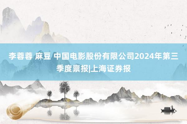 李蓉蓉 麻豆 中国电影股份有限公司2024年第三季度禀报|上海证券报