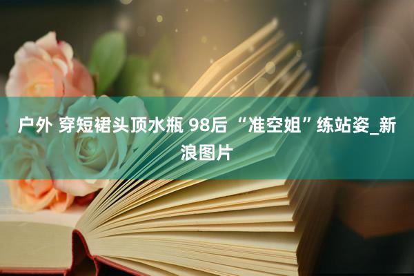 户外 穿短裙头顶水瓶 98后 “准空姐”练站姿_新浪图片