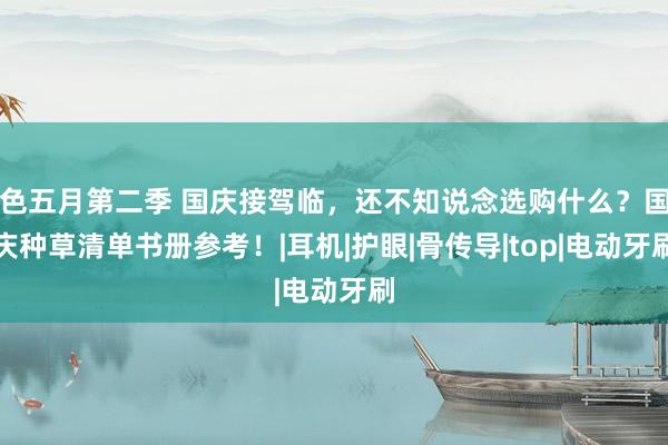 色五月第二季 国庆接驾临，还不知说念选购什么？国庆种草清单书册参考！|耳机|护眼|骨传导|top|电动牙刷