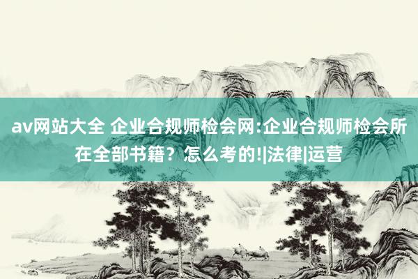 av网站大全 企业合规师检会网:企业合规师检会所在全部书籍？怎么考的!|法律|运营