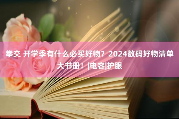 拳交 开学季有什么必买好物？2024数码好物清单大书册！|电容|护眼