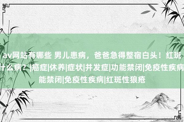 av网站有哪些 男儿患病，爸爸急得整宿白头！红斑狼疮究竟是什么病？|癌症|休养|症状|并发症|功能禁闭|免疫性疾病|红斑性狼疮