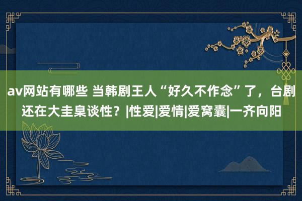 av网站有哪些 当韩剧王人“好久不作念”了，台剧还在大圭臬谈性？|性爱|爱情|爱窝囊|一齐向阳