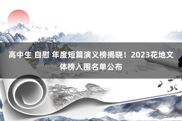 高中生 自慰 年度短篇演义榜揭晓！2023花地文体榜入围名单公布