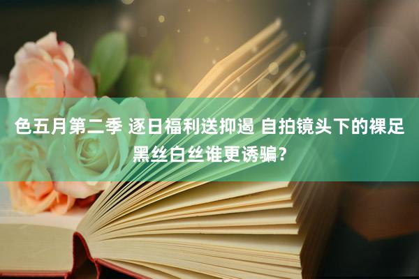 色五月第二季 逐日福利送抑遏 自拍镜头下的裸足黑丝白丝谁更诱骗？