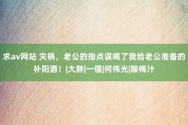 求av网站 灾祸，老公的指点误喝了我给老公准备的补阳酒！|大胖|一僵|何伟光|酸梅汁