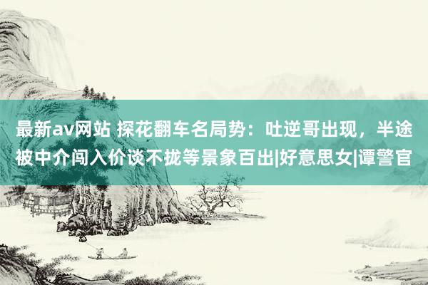 最新av网站 探花翻车名局势：吐逆哥出现，半途被中介闯入价谈不拢等景象百出|好意思女|谭警官