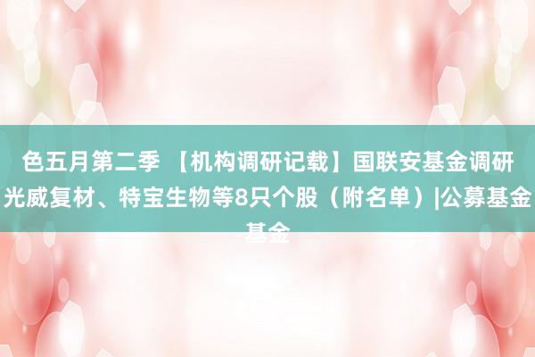 色五月第二季 【机构调研记载】国联安基金调研光威复材、特宝生物等8只个股（附名单）|公募基金