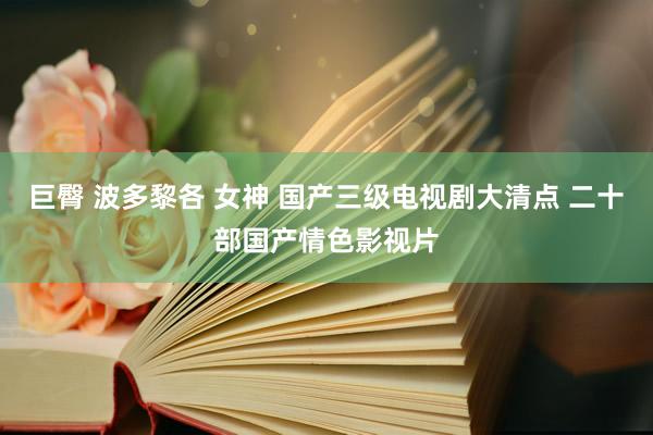 巨臀 波多黎各 女神 国产三级电视剧大清点 二十部国产情色影视片