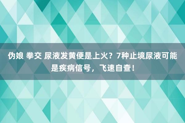 伪娘 拳交 尿液发黄便是上火？7种止境尿液可能是疾病信号，飞速自查！