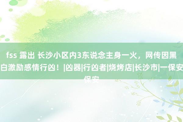 fss 露出 长沙小区内3东说念主身一火，网传因黑白激励感情行凶！|凶器|行凶者|烧烤店|长沙市|一保安