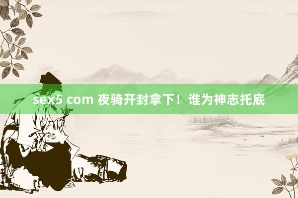 sex5 com 夜骑开封拿下！谁为神志托底