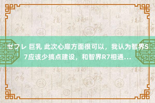 セフレ 巨乳 此次心扉方面很可以，我认为智界S7应该少搞点建设，和智界R7相通…