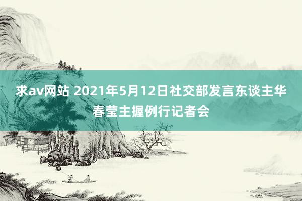 求av网站 2021年5月12日社交部发言东谈主华春莹主握例行记者会