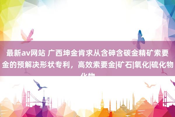 最新av网站 广西坤金肯求从含砷含碳金精矿索要金的预解决形状专利，高效索要金|矿石|氧化|硫化物