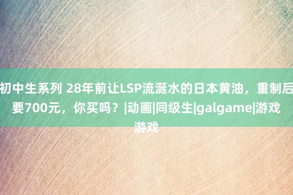 初中生系列 28年前让LSP流涎水的日本黄油，重制后要700元，你买吗？|动画|同级生|galgame|游戏