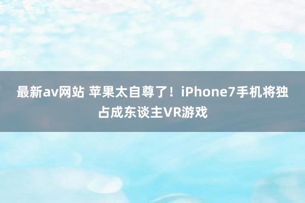 最新av网站 苹果太自尊了！iPhone7手机将独占成东谈主VR游戏