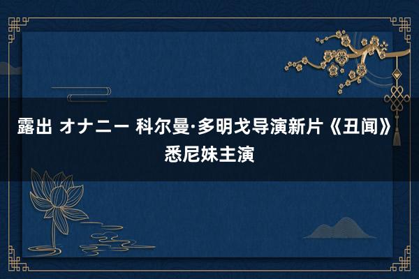 露出 オナニー 科尔曼·多明戈导演新片《丑闻》 悉尼妹主演