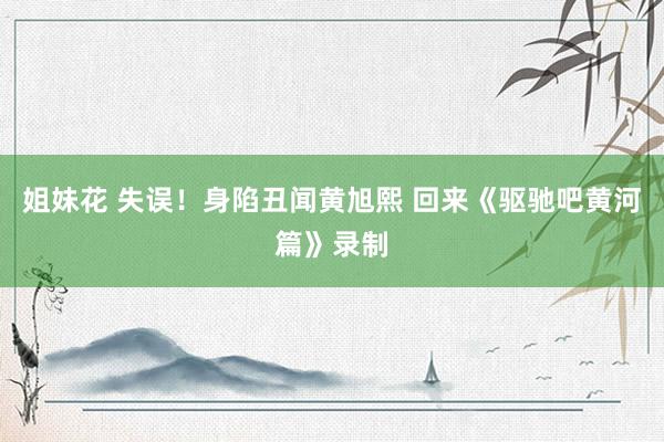 姐妹花 失误！身陷丑闻黄旭熙 回来《驱驰吧黄河篇》录制