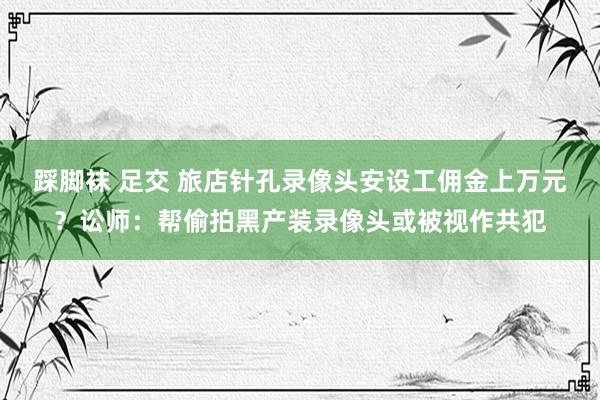 踩脚袜 足交 旅店针孔录像头安设工佣金上万元？讼师：帮偷拍黑产装录像头或被视作共犯