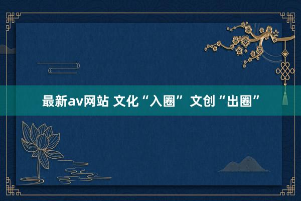 最新av网站 文化“入圈” 文创“出圈”