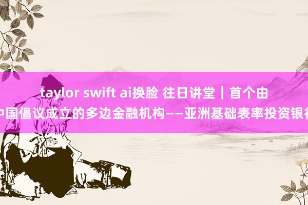 taylor swift ai换脸 往日讲堂｜首个由中国倡议成立的多边金融机构——亚洲基础表率投资银行