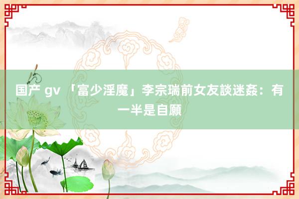 国产 gv 「富少淫魔」李宗瑞前女友談迷姦：有一半是自願