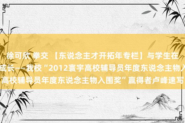 徐可欣 拳交 【东说念主才开拓年专栏】与学生在爱的现实和感受中共同成长——我校“2012寰宇高校辅导员年度东说念主物入围奖”赢得者卢峰速写