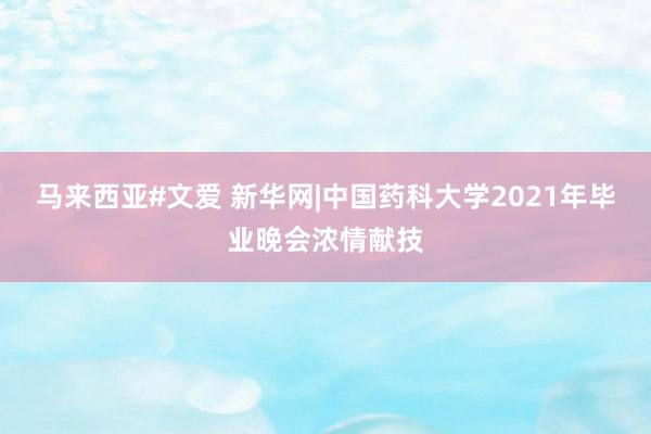 马来西亚#文爱 新华网|中国药科大学2021年毕业晚会浓情献技