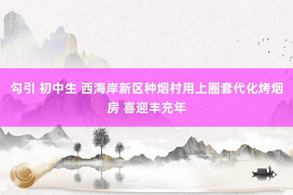 勾引 初中生 西海岸新区种烟村用上圈套代化烤烟房 喜迎丰充年