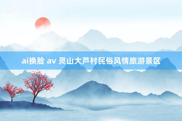 ai换脸 av 灵山大芦村民俗风情旅游景区