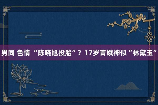 男同 色情 “陈晓旭投胎”？17岁青娥神似“林黛玉”