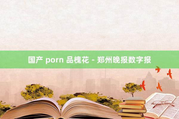 国产 porn 品槐花－郑州晚报数字报