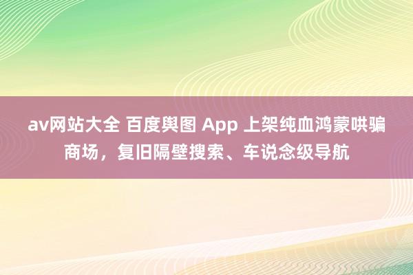 av网站大全 百度舆图 App 上架纯血鸿蒙哄骗商场，复旧隔壁搜索、车说念级导航