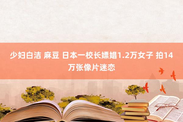 少妇白洁 麻豆 日本一校长嫖娼1.2万女子 拍14万张像片迷恋