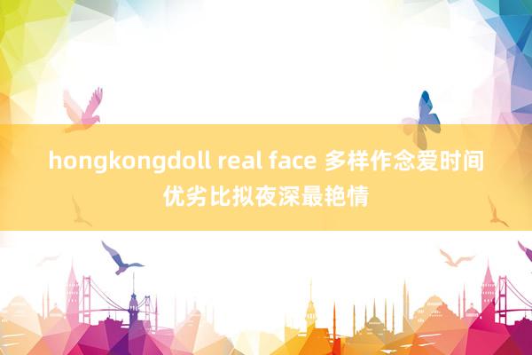 hongkongdoll real face 多样作念爱时间优劣比拟夜深最艳情