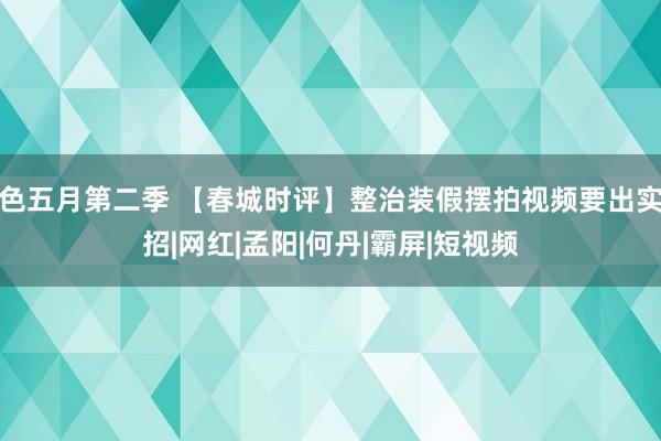 色五月第二季 【春城时评】整治装假摆拍视频要出实招|网红|孟阳|何丹|霸屏|短视频